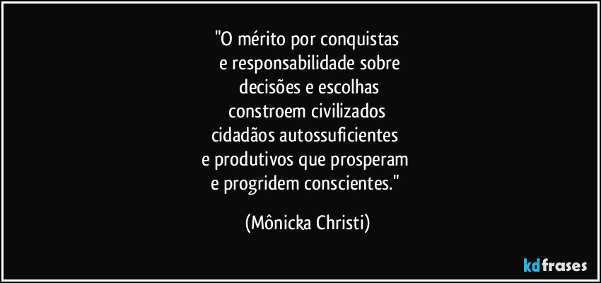 "O mérito por conquistas
e responsabilidade sobre
decisões e escolhas
constroem civilizados
cidadãos autossuficientes
e produtivos que prosperam
e progridem conscientes." (Mônicka Christi)