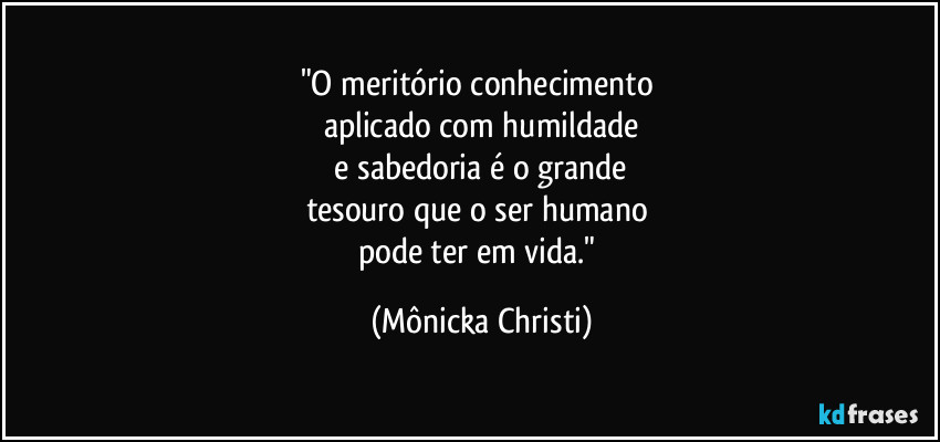 "O meritório conhecimento 
aplicado com humildade
 e sabedoria é o grande 
tesouro que o ser humano 
pode ter em vida." (Mônicka Christi)