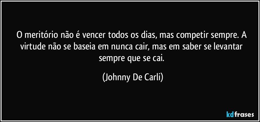 O meritório não é vencer todos os dias, mas competir sempre. A virtude não se baseia em nunca cair, mas em saber se levantar sempre que se cai. (Johnny De Carli)