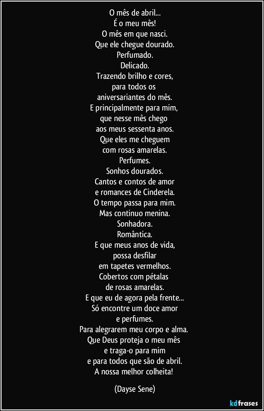 O mês de abril...
É o meu mês!
O mês em que nasci.
Que ele chegue dourado.
Perfumado.
Delicado.
Trazendo brilho e cores,
para todos os 
aniversariantes do mês.
E principalmente para mim, 
que nesse mês chego 
aos meus sessenta anos.
Que eles me cheguem
com rosas amarelas.
Perfumes.
Sonhos dourados.
Cantos e contos de amor
e romances de Cinderela.
O tempo passa para mim.
Mas continuo menina.
Sonhadora.
Romântica.
E que meus anos de vida,
possa desfilar
em tapetes vermelhos.
Cobertos com pétalas 
de rosas amarelas.
E que eu de agora pela frente...
Só encontre um doce amor
e perfumes.
Para alegrarem meu corpo e alma. 
Que Deus proteja o meu mês 
e traga-o para mim
e para todos que são de abril.
A nossa melhor colheita! (Dayse Sene)