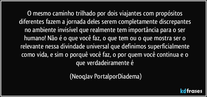 O mesmo caminho trilhado por dois viajantes com propósitos diferentes fazem a jornada deles serem completamente discrepantes no ambiente invisível que realmente tem importância para o ser humano! Não é o que você faz, o que tem ou o que mostra ser o relevante nessa divindade universal que definimos superficialmente como vida, e sim o porquê você faz, o por quem você continua e o que verdadeiramente é (NeoqJav PortalporDiadema)