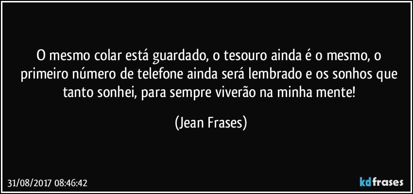 O mesmo colar está guardado, o tesouro ainda é o mesmo, o primeiro número de telefone ainda será lembrado e os sonhos que tanto sonhei, para sempre viverão na minha mente! (Jean Frases)