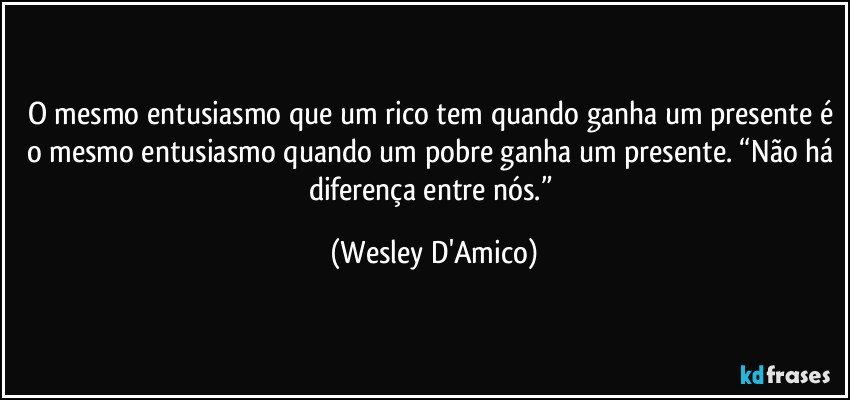 O mesmo entusiasmo que um rico tem quando ganha um presente é o mesmo entusiasmo quando um pobre ganha um presente. “Não há diferença entre nós.” (Wesley D'Amico)