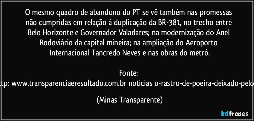 O mesmo quadro de abandono do PT se vê também nas promessas não cumpridas em relação à duplicação da BR-381, no trecho entre Belo Horizonte e Governador Valadares; na modernização do Anel Rodoviário da capital mineira; na ampliação do Aeroporto Internacional Tancredo Neves e nas obras do metrô.

Fonte: http://www.transparenciaeresultado.com.br/noticias/o-rastro-de-poeira-deixado-pelo-pt/ (Minas Transparente)