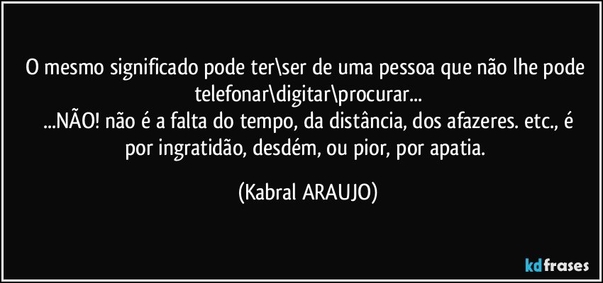 O mesmo significado pode ter\ser de uma pessoa que não lhe pode telefonar\digitar\procurar...
...NÃO! não é a falta do tempo, da distância, dos afazeres. etc., é
por ingratidão, desdém, ou pior, por apatia. (KABRAL ARAUJO)