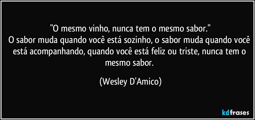 "O mesmo vinho, nunca tem o mesmo sabor."
O sabor muda quando você está sozinho, o sabor muda quando você está acompanhando, quando você está feliz ou triste, nunca tem o mesmo sabor. (Wesley D'Amico)