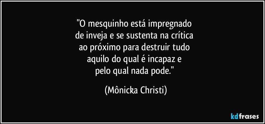 "O mesquinho está impregnado 
de inveja e se sustenta na crítica 
ao próximo para destruir tudo 
aquilo do qual é incapaz e 
pelo qual nada pode." (Mônicka Christi)