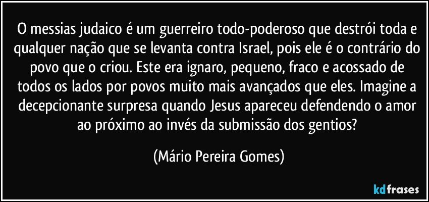 O messias judaico é um guerreiro todo-poderoso que destrói toda e qualquer nação que se levanta contra Israel, pois ele é o contrário do povo que o criou. Este era ignaro, pequeno, fraco e acossado de todos os lados por povos muito mais avançados que eles. Imagine a decepcionante surpresa quando Jesus apareceu defendendo o amor ao próximo ao invés da submissão dos gentios? (Mário Pereira Gomes)