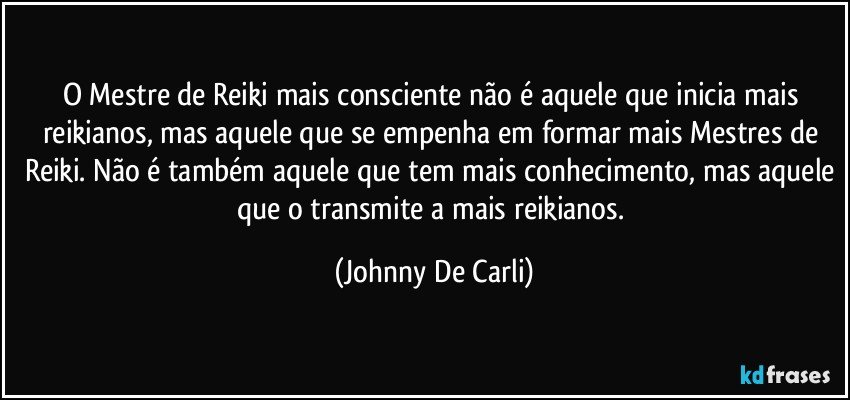 O Mestre de Reiki mais consciente não é aquele que inicia mais reikianos, mas aquele que se empenha em formar mais Mestres de Reiki. Não é também aquele que tem mais conhecimento, mas aquele que o transmite a mais reikianos. (Johnny De Carli)