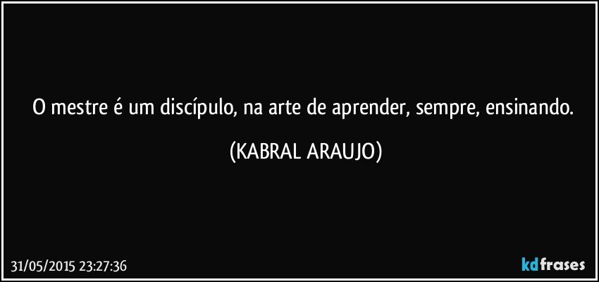 O mestre é um discípulo, na arte de aprender, sempre, ensinando. (KABRAL ARAUJO)