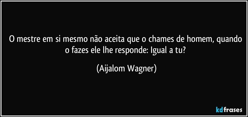 O mestre em si mesmo não aceita que o chames de homem, quando o fazes ele lhe responde: Igual a tu? (Aijalom Wagner)