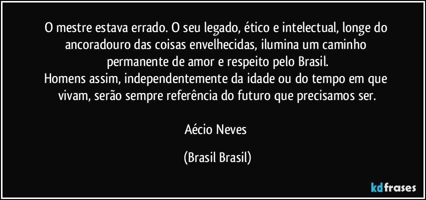 O mestre estava errado. O seu legado, ético e intelectual, longe do ancoradouro das coisas envelhecidas, ilumina um caminho permanente de amor e respeito pelo Brasil.
Homens assim, independentemente da idade ou do tempo em que vivam, serão sempre referência do futuro que precisamos ser.

Aécio Neves (Brasil Brasil)