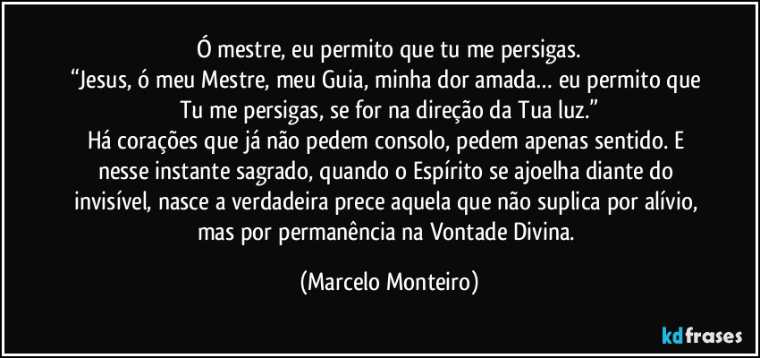 Ó mestre, eu permito que tu me persigas.
“Jesus, ó meu Mestre, meu Guia, minha dor amada… eu permito que Tu me persigas, se for na direção da Tua luz.”
Há corações que já não pedem consolo, pedem apenas sentido. E nesse instante sagrado, quando o Espírito se ajoelha diante do invisível, nasce a verdadeira prece aquela que não suplica por alívio, mas por permanência na Vontade Divina. (Marcelo Monteiro)