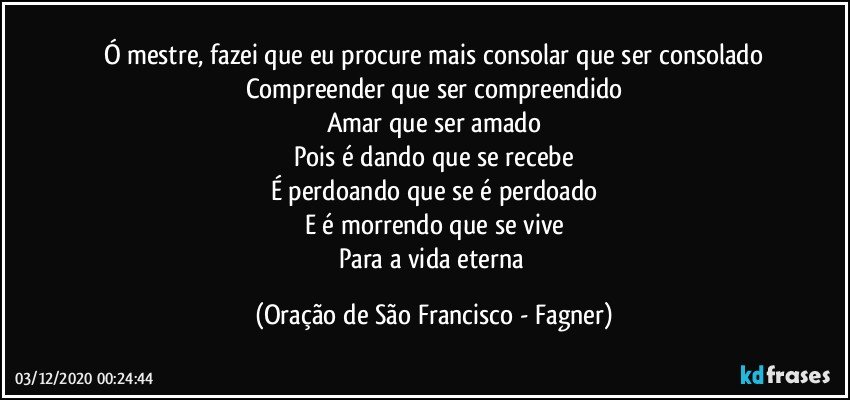 Ó mestre, fazei que eu procure mais consolar que ser consolado
Compreender que ser compreendido
Amar que ser amado
Pois é dando que se recebe
É perdoando que se é perdoado
E é morrendo que se vive
Para a vida eterna (Oração de São Francisco - Fagner)