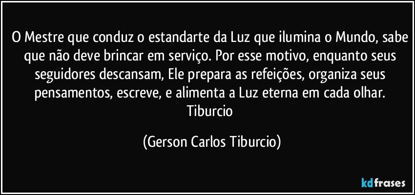 O Mestre que conduz o estandarte da Luz que ilumina o Mundo, sabe que não deve brincar em serviço. Por esse motivo, enquanto seus seguidores descansam, Ele prepara as refeições, organiza seus pensamentos, escreve, e alimenta a Luz  eterna em cada olhar. Tiburcio (Gerson Carlos Tiburcio)