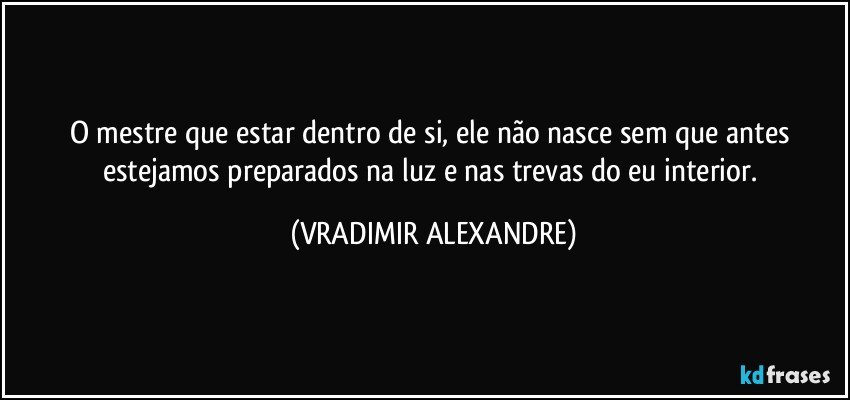 O mestre que estar dentro de si, ele não nasce sem que antes estejamos preparados na luz e nas trevas do eu interior. (VRADIMIR ALEXANDRE)
