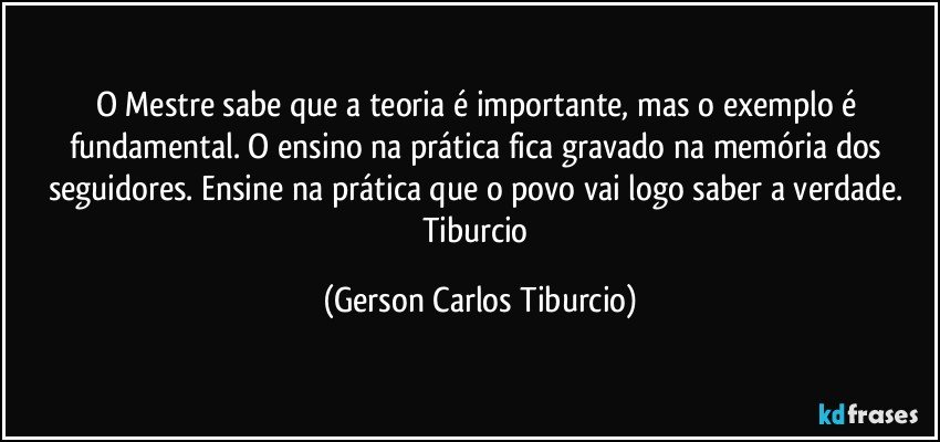 O Mestre sabe que a teoria é importante, mas o exemplo é fundamental. O ensino na prática fica gravado na memória dos seguidores. Ensine na prática que o povo vai logo saber a verdade. Tiburcio (Gerson Carlos Tiburcio)