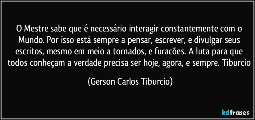 O Mestre sabe que é necessário interagir constantemente com o Mundo. Por isso está sempre a pensar, escrever, e divulgar seus escritos, mesmo em meio a tornados, e furacões. A luta para que todos conheçam a verdade precisa ser hoje, agora, e sempre. Tiburcio (Gerson Carlos Tiburcio)