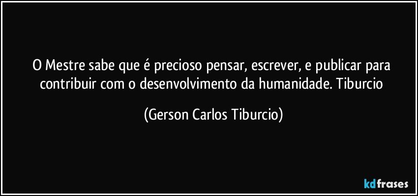 O Mestre sabe que é precioso pensar, escrever, e publicar para contribuir com o desenvolvimento da humanidade. Tiburcio (Gerson Carlos Tiburcio)