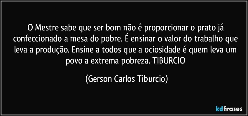 O Mestre sabe que ser bom não é proporcionar o prato já confeccionado a mesa do pobre. É ensinar o valor do trabalho que leva a produção. Ensine a todos que a ociosidade é quem leva um povo a extrema pobreza. TIBURCIO (Gerson Carlos Tiburcio)