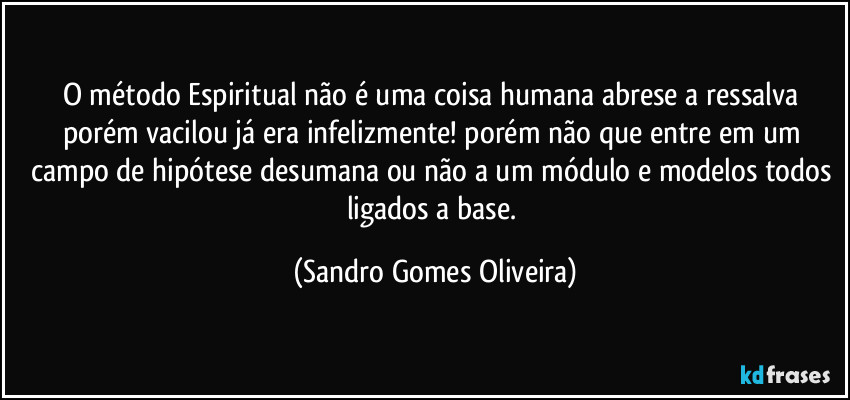 O método Espiritual não é uma coisa humana abrese a ressalva porém vacilou já era infelizmente! porém não que entre em um campo de hipótese desumana ou não a um módulo e modelos todos ligados a base. (Sandro Gomes Oliveira)