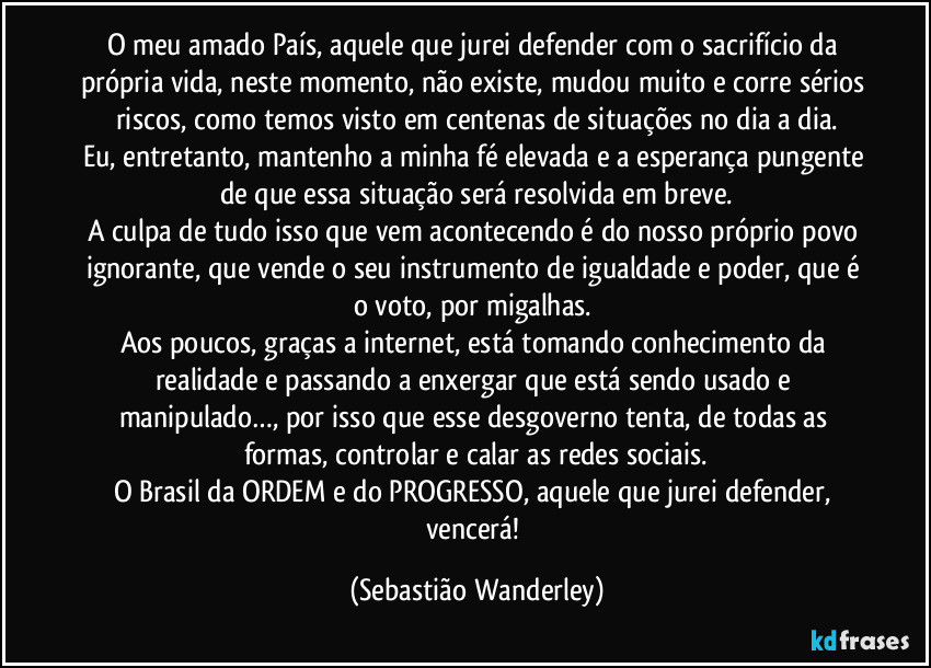 O meu amado País, aquele que jurei defender com o sacrifício da própria vida, neste momento, não existe, mudou muito e corre sérios riscos, como temos visto em centenas de situações no dia a dia.
Eu, entretanto, mantenho a minha fé elevada e a esperança pungente de que essa situação será resolvida em breve.
A culpa de tudo isso que vem acontecendo é do nosso próprio povo ignorante, que vende o seu instrumento de igualdade e poder, que é o voto, por migalhas. 
Aos poucos, graças a internet, está tomando conhecimento da realidade e passando a enxergar que está sendo usado e manipulado…, por isso que esse desgoverno tenta, de todas as formas, controlar e calar as redes sociais.
O Brasil da ORDEM e do PROGRESSO, aquele que jurei defender, vencerá! (Sebastião Wanderley)