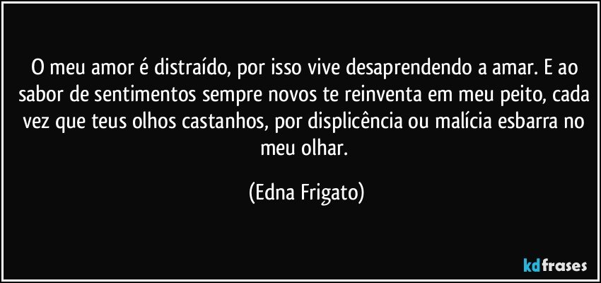 O meu amor é distraído,  por isso vive desaprendendo a amar. E ao sabor de sentimentos sempre novos te reinventa em meu peito, cada vez que teus olhos castanhos, por displicência ou malícia  esbarra no meu olhar. (Edna Frigato)