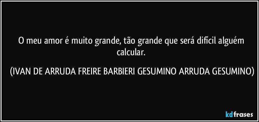 O meu amor é muito grande, tão grande que será difícil alguém calcular. (IVAN DE ARRUDA FREIRE BARBIERI GESUMINO ARRUDA GESUMINO)