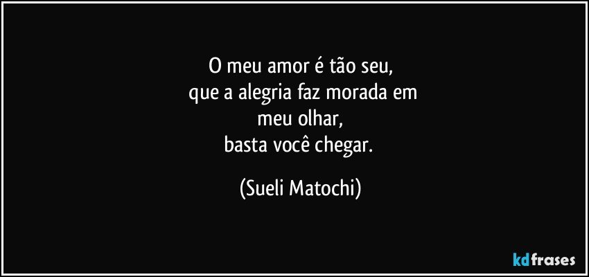 O meu amor é tão seu,
 que a alegria faz morada em
 meu olhar, 
basta você chegar. (Sueli Matochi)