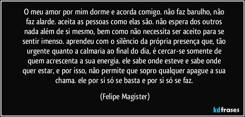 o meu amor por mim dorme e acorda comigo. não faz barulho, não faz alarde. aceita as pessoas como elas são. não espera dos outros nada além de si mesmo, bem como não necessita ser aceito para se sentir imenso. aprendeu com o silêncio da própria presença que, tão urgente quanto a calmaria ao final do dia, é cercar-se somente de quem acrescenta a sua energia. ele sabe onde esteve e sabe onde quer estar, e por isso, não permite que sopro qualquer apague a sua chama. ele por si só se basta e por si só se faz. (Felipe Magister)