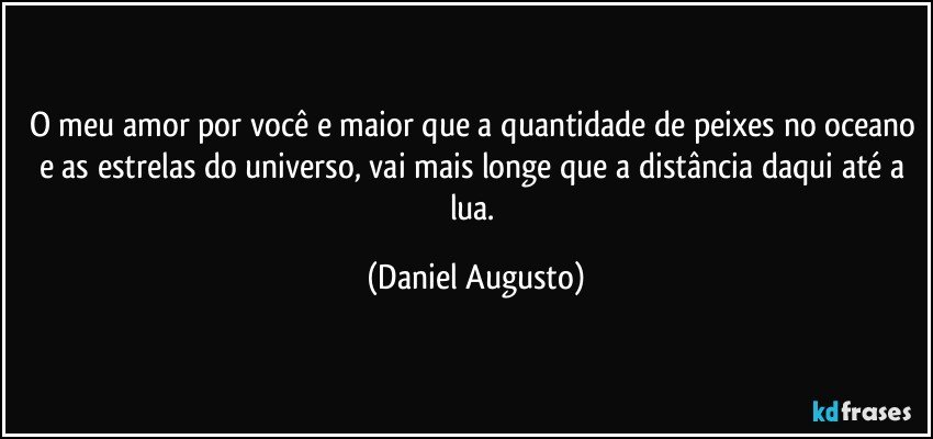 O meu amor por você e maior que a quantidade de peixes no oceano e as estrelas do universo, vai mais longe que a distância daqui até a lua. (Daniel Augusto)
