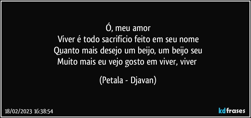 Ó, meu amor
Viver é todo sacrifício feito em seu nome
Quanto mais desejo um beijo, um beijo seu
Muito mais eu vejo gosto em viver, viver (Petala - Djavan)