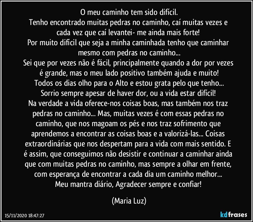 O meu caminho tem sido difícil.
Tenho encontrado muitas pedras no caminho, caí muitas vezes e cada vez que caí levantei- me ainda mais forte! 
Por muito difícil que seja a minha caminhada tenho que caminhar mesmo com pedras no caminho...
Sei que por vezes não é fácil, principalmente quando a dor por vezes é grande, mas o meu lado positivo também ajuda e muito!
Todos os dias olho para o Alto e estou grata pelo que tenho...
Sorrio sempre apesar de haver dor, ou a vida estar difícil! 
Na verdade a vida oferece-nos coisas boas, mas também nos traz pedras no caminho... Mas, muitas vezes é com essas pedras no caminho, que nos magoam os pés e nos traz sofrimento que aprendemos a encontrar as coisas boas e a valorizá-las... Coisas extraordinárias  que nos despertam para a vida com mais sentido. E é assim, que conseguimos não desistir e continuar a caminhar ainda que com muitas pedras no caminho, mas sempre a olhar em frente, com esperança de encontrar a cada dia um caminho melhor... 
Meu mantra diário, Agradecer sempre e confiar! (Maria Luz)