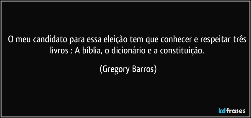 O meu candidato para essa eleição tem que conhecer e respeitar três livros : A bíblia, o dicionário e a constituição. (Gregory Barros)