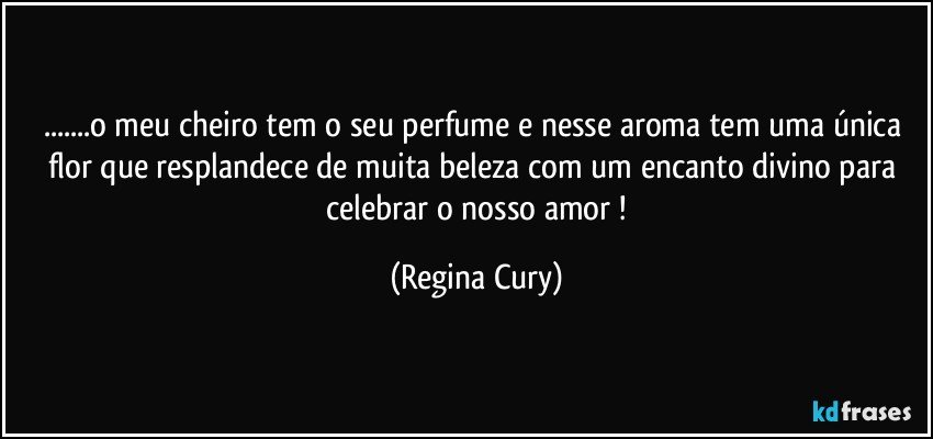 ...o meu cheiro tem o seu perfume e nesse aroma  tem  uma única flor  que resplandece de  muita beleza  com um encanto divino   para  celebrar  o nosso amor ! (Regina Cury)