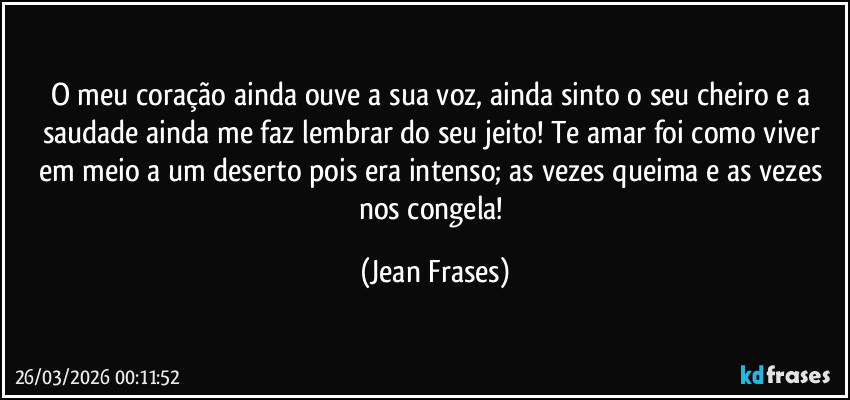 O meu coração ainda ouve a sua voz, ainda sinto o seu cheiro e a saudade ainda me faz lembrar do seu jeito! Te amar foi como viver em meio a um deserto pois era intenso; as vezes queima e as vezes nos congela! (Jean Frases)