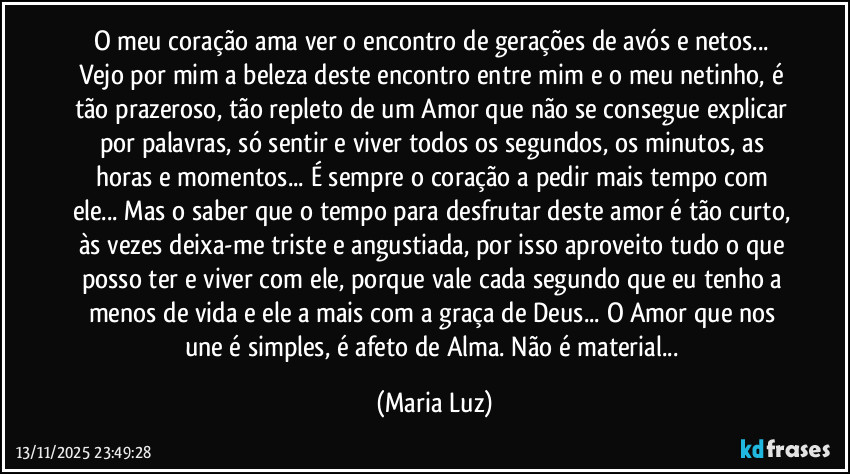 O meu coração ama ver o encontro de gerações de avós e netos... Vejo por mim a beleza deste encontro entre mim e o meu netinho, é tão prazeroso, tão repleto de um Amor que não se consegue explicar por palavras, só sentir e viver todos os segundos, os minutos, as horas e momentos... É sempre o coração a pedir mais tempo com ele... Mas o saber que o tempo para desfrutar deste amor é tão curto, às vezes deixa-me triste e angustiada, por isso aproveito tudo o que posso ter e viver com ele, porque vale cada segundo que eu tenho a menos de vida e ele a mais com a graça de Deus... O Amor que nos une é simples, é afeto de Alma. Não é material... (Maria Luz)