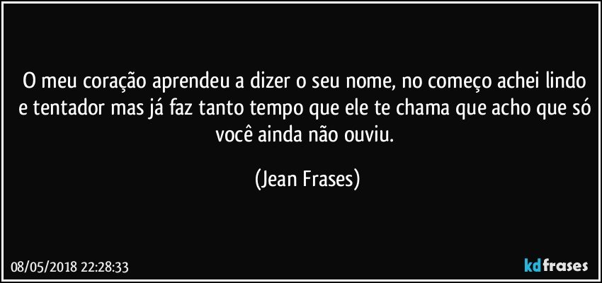 O meu coração aprendeu a dizer o seu nome, no começo achei lindo e tentador mas já faz tanto tempo que ele te chama que acho que só você ainda não ouviu. (Jean Frases)