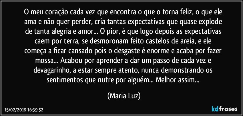 O meu coração cada vez que encontra o que o torna feliz, o que ele ama e não quer perder, cria tantas expectativas que quase explode de tanta alegria e amor... O pior, é que logo depois as expectativas caem por terra, se desmoronam  feito castelos de areia,  e ele começa a ficar cansado pois o desgaste é enorme e acaba por fazer mossa... Acabou por aprender a dar um passo de cada vez e devagarinho, a estar sempre atento, nunca demonstrando os sentimentos que nutre por alguém... Melhor assim... (Maria Luz)