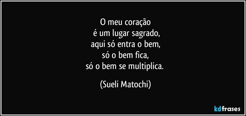 O meu coração
 é um lugar sagrado,
aqui só entra o bem,
 só o bem fica, 
só o bem se multiplica. (Sueli Matochi)