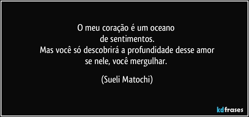 O meu coração é um oceano 
de sentimentos.
Mas você só descobrirá a profundidade desse amor
se nele, você mergulhar. (Sueli Matochi)