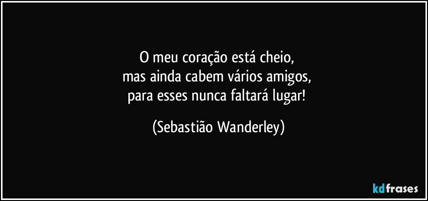 O meu coração está cheio, 
mas ainda cabem vários amigos, 
para esses nunca faltará lugar! (Sebastião Wanderley)