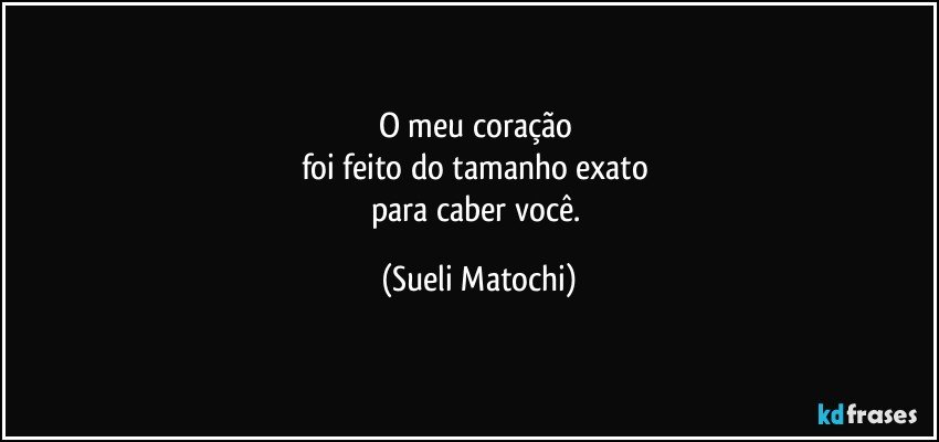 O meu coração 
foi feito do tamanho exato 
para caber você. (Sueli Matochi)