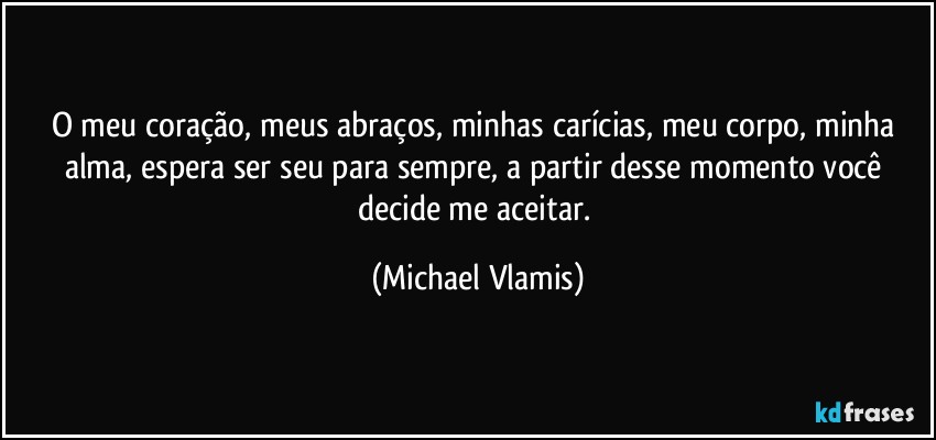 O meu coração, meus abraços, minhas carícias, meu corpo, minha alma, espera ser seu para sempre, a partir desse momento você decide me aceitar. (Michael Vlamis)