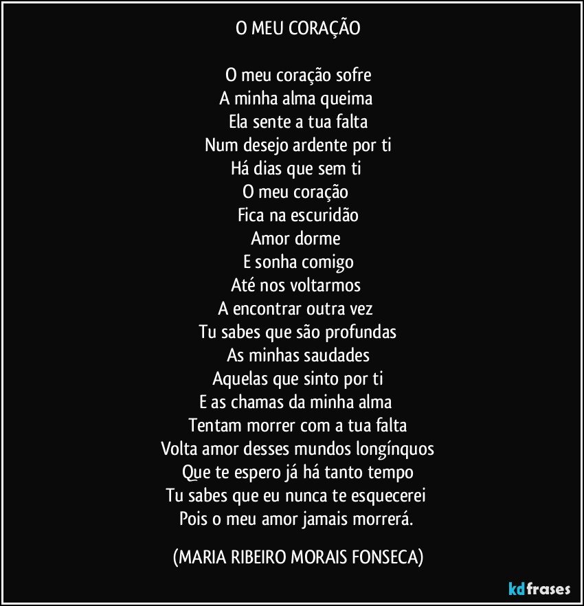 O MEU CORAÇÃO

O meu coração sofre
A minha alma queima 
Ela sente a tua falta
Num desejo ardente por ti
Há dias que sem ti 
O meu coração 
Fica na escuridão
Amor dorme 
E sonha comigo
Até nos voltarmos 
A encontrar outra vez 
Tu sabes que são profundas
As minhas saudades
Aquelas que sinto por ti
E as chamas da minha alma 
Tentam morrer com a tua falta
Volta amor desses mundos longínquos
Que te espero já há tanto tempo
Tu sabes que eu nunca te esquecerei 
Pois o meu amor jamais morrerá. (MARIA RIBEIRO MORAIS FONSECA)