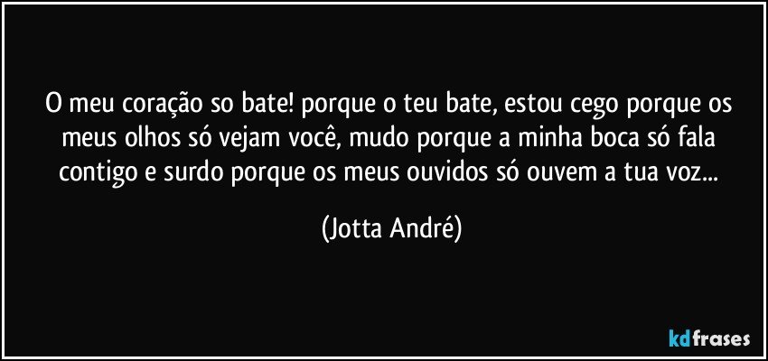 O meu coração so bate! porque o teu bate, estou cego porque os meus olhos só vejam você, mudo porque a minha boca só fala contigo e surdo porque os meus ouvidos só ouvem a tua voz... (Jotta André)