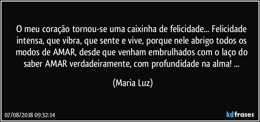 O meu coração tornou-se uma caixinha de felicidade... Felicidade intensa, que vibra, que sente e vive, porque nele abrigo todos os modos de AMAR,  desde que venham embrulhados com o laço do saber AMAR verdadeiramente, com profundidade na alma! ... (Maria Luz)