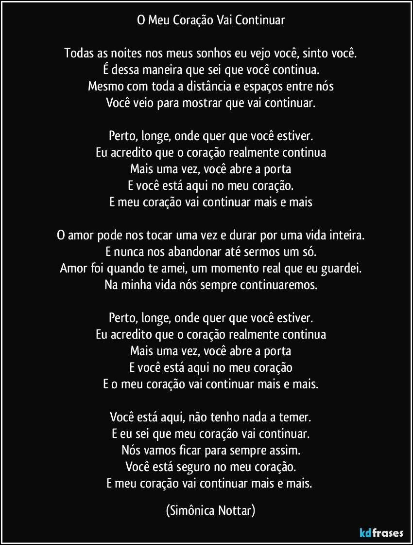 O Meu Coração Vai Continuar

Todas as noites nos meus sonhos eu vejo você, sinto você.
É dessa maneira que sei que você continua.
Mesmo com toda a distância e espaços entre nós
Você veio para mostrar que vai continuar.

Perto, longe, onde quer que você estiver.
Eu acredito que o coração realmente continua
Mais uma vez, você abre a porta
E você está aqui no meu coração.
E meu coração vai continuar mais e mais

O amor pode nos tocar uma vez e durar por uma vida inteira.
E nunca nos abandonar até sermos um só.
Amor foi quando te amei, um momento real que eu guardei.
Na minha vida nós sempre continuaremos.

Perto, longe, onde quer que você estiver.
Eu acredito que o coração realmente continua
Mais uma vez, você abre a porta
E você está aqui no meu coração
E o meu coração vai continuar mais e mais.

Você está aqui, não tenho nada a temer.
E eu sei que meu coração vai continuar.
Nós vamos ficar para sempre assim.
Você está seguro no meu coração.
E meu coração vai continuar mais e mais. (Simônica Nottar)