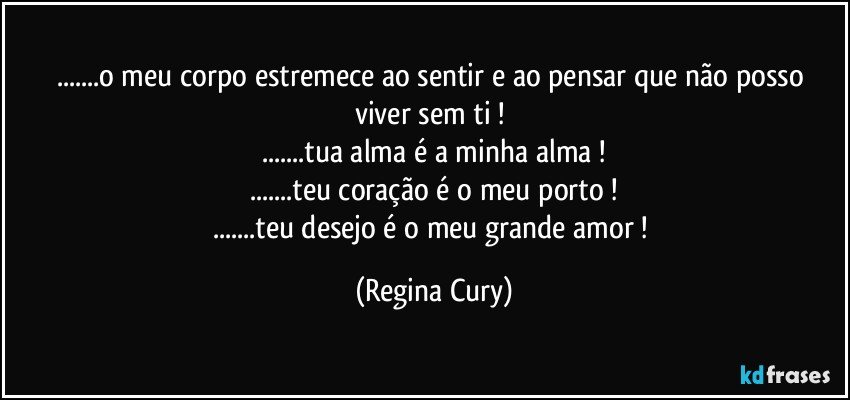 ...o  meu corpo estremece ao sentir  e ao pensar que não posso viver sem ti ! 
...tua alma é a minha alma !
...teu coração  é o meu porto !
...teu desejo é o meu grande amor ! (Regina Cury)