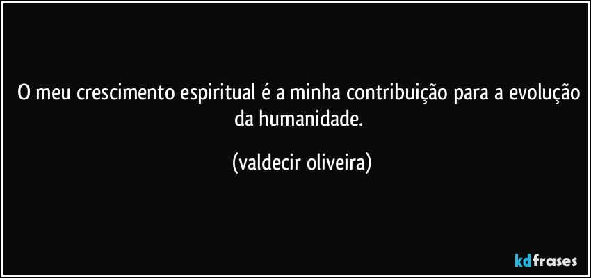 O meu crescimento espiritual é a minha contribuição para a evolução da humanidade. (valdecir oliveira)